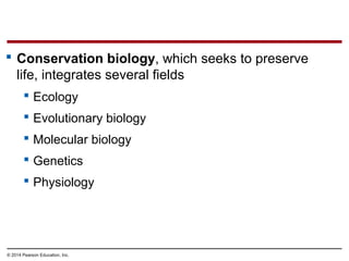 © 2014 Pearson Education, Inc.
 Conservation biology, which seeks to preserve
life, integrates several fields
 Ecology
 Evolutionary biology
 Molecular biology
 Genetics
 Physiology
 