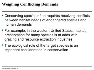 © 2014 Pearson Education, Inc.
Weighing Conflicting Demands
 Conserving species often requires resolving conflicts
between habitat needs of endangered species and
human demands
 For example, in the western United States, habitat
preservation for many species is at odds with
grazing and resource extraction industries
 The ecological role of the target species is an
important consideration in conservation
 