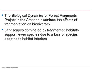 © 2014 Pearson Education, Inc.
 The Biological Dynamics of Forest Fragments
Project in the Amazon examines the effects of
fragmentation on biodiversity
 Landscapes dominated by fragmented habitats
support fewer species due to a loss of species
adapted to habitat interiors
 