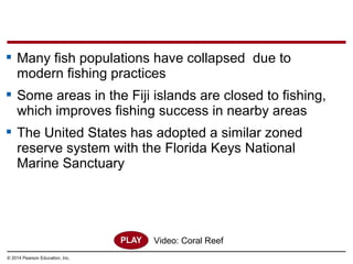© 2014 Pearson Education, Inc.
 Many fish populations have collapsed due to
modern fishing practices
 Some areas in the Fiji islands are closed to fishing,
which improves fishing success in nearby areas
 The United States has adopted a similar zoned
reserve system with the Florida Keys National
Marine Sanctuary
Video: Coral Reef
 