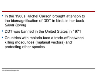 © 2014 Pearson Education, Inc.
 In the 1960s Rachel Carson brought attention to
the biomagnification of DDT in birds in her book
Silent Spring
 DDT was banned in the United States in 1971
 Countries with malaria face a trade-off between
killing mosquitoes (malarial vectors) and
protecting other species
 