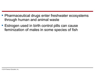© 2014 Pearson Education, Inc.
 Pharmaceutical drugs enter freshwater ecosystems
through human and animal waste
 Estrogen used in birth control pills can cause
feminization of males in some species of fish
 