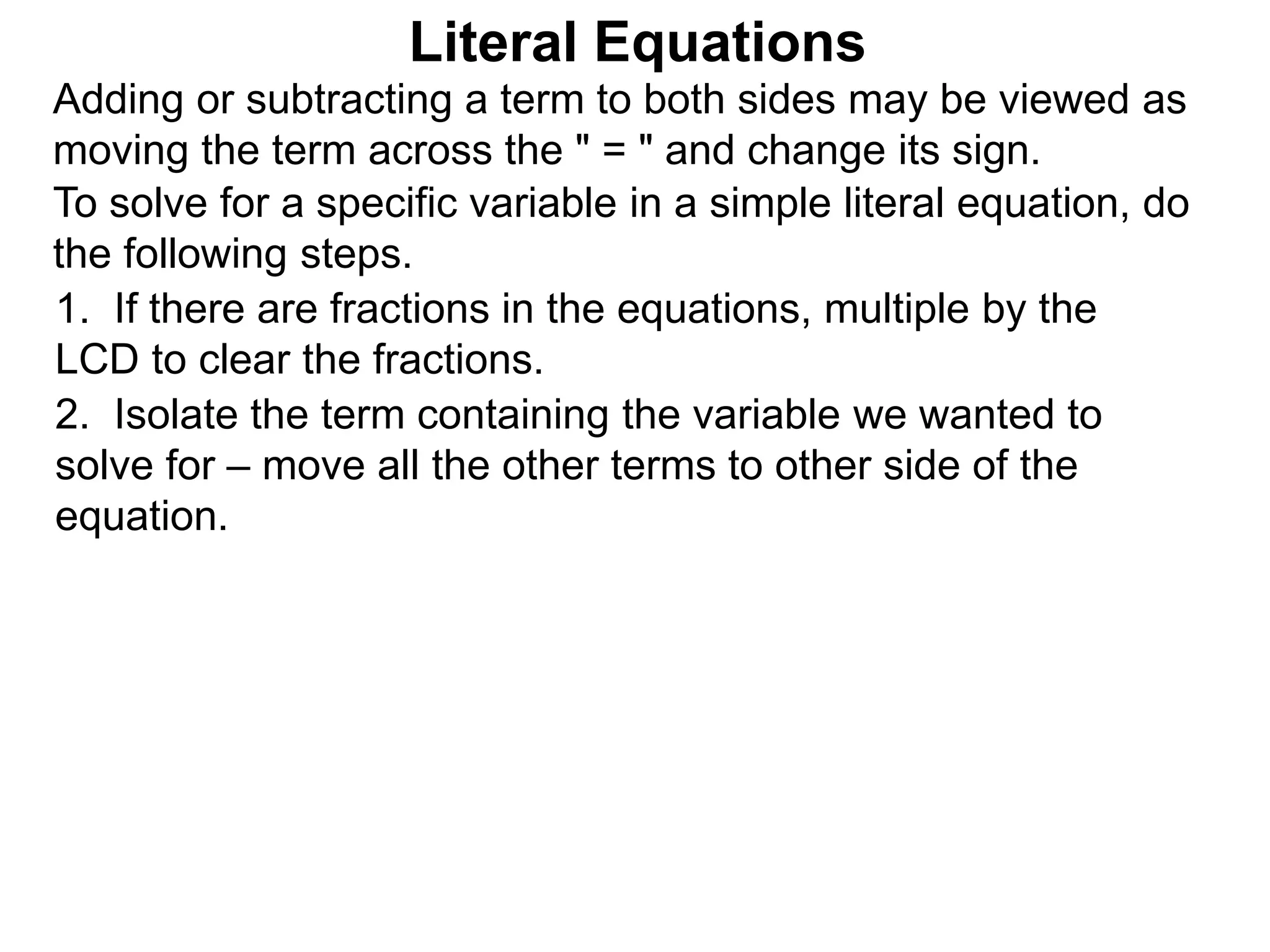 To solve for a specific variable in a simple literal equation, do
the following steps.
1. If there are fractions in the equations, multiple by the
LCD to clear the fractions.
2. Isolate the term containing the variable we wanted to
solve for – move all the other terms to other side of the
equation.
Literal Equations
Adding or subtracting a term to both sides may be viewed as
moving the term across the " = " and change its sign.
 