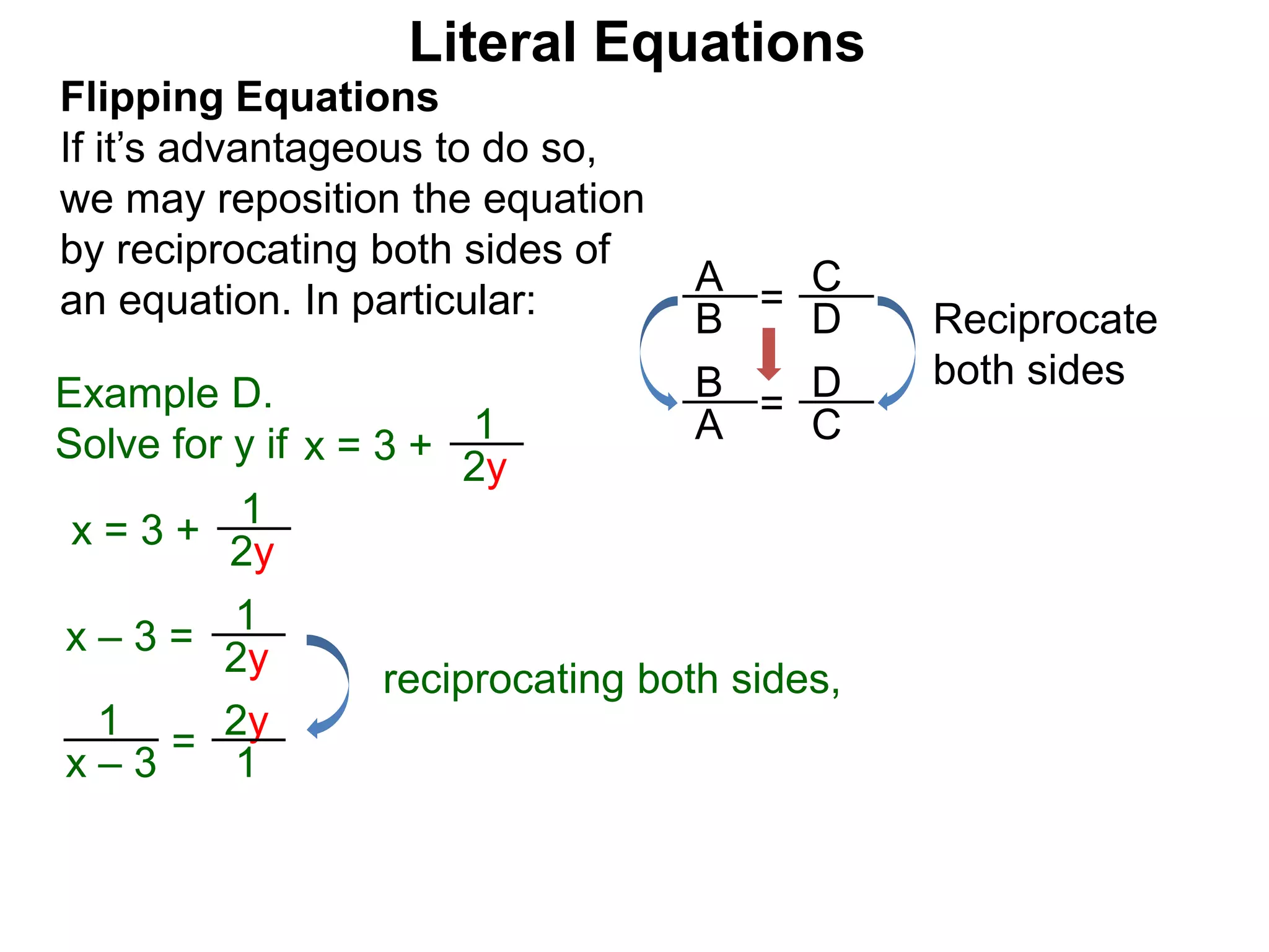 =
D
C
Flipping Equations
If it’s advantageous to do so,
we may reposition the equation
by reciprocating both sides of
an equation. In particular:
x = 3 +
1
2y
Example D.
Solve for y if
Literal Equations
B
A
=
C
D
A
B
x = 3 +
1
2y
x – 3 =
1
2y
reciprocating both sides,
= 1
2y
x – 3
1
Reciprocate
both sides
 
