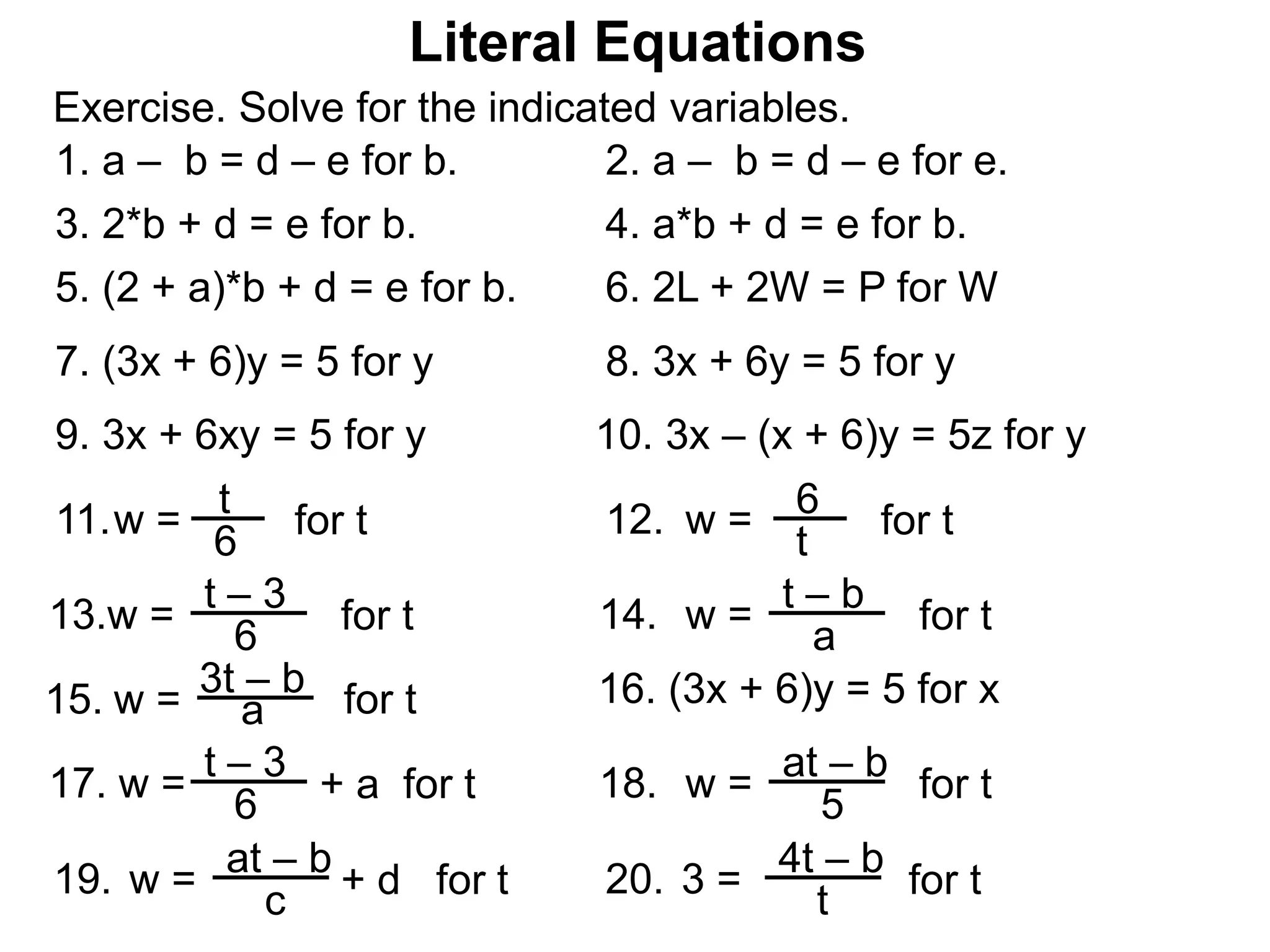 Exercise. Solve for the indicated variables.
Literal Equations
1. a – b = d – e for b. 2. a – b = d – e for e.
3. 2*b + d = e for b. 4. a*b + d = e for b.
5. (2 + a)*b + d = e for b. 6. 2L + 2W = P for W
7. (3x + 6)y = 5 for y 8. 3x + 6y = 5 for y
w = t – 3
613. for t w = t – b
a14. for t
w =11. for t w =12. for t
t
6
6
t
w =
3t – b
a15. for t 16. (3x + 6)y = 5 for x
w = t – 3
6
17. + a for t w = at – b
5
18. for t
w =
at – b
c
19. + d for t 3 =
4t – b
t
20. for t
9. 3x + 6xy = 5 for y 10. 3x – (x + 6)y = 5z for y
 