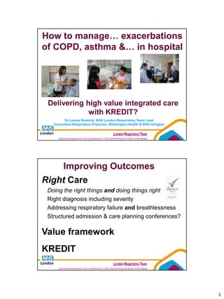 How to manage… exacerbations
of COPD, asthma &… in hospital




 Delivering high value integrated care
             with KREDIT?
         Dr Louise Restrick, NHS London Respiratory Team Lead
   Consultant Respiratory Physician, Whittington Health & NHS Islington




        Improving Outcomes
Right Care
 Doing the right things and doing things right
 Right diagnosis including severity
 Addressing respiratory failure and breathlessness
 Structured admission & care planning conferences?

Value framework
KREDIT



                                                                          1
 