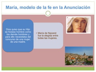 María, modelo de la fe en la Anunciación
• María de Nazaret
fue la elegida entre
todas las mujeres.
Dios quiso que su Hijo
se hiciese hombre como
los demás hombres y
para ello necesitaba del
concurso de una mujer,
de una madre.
 