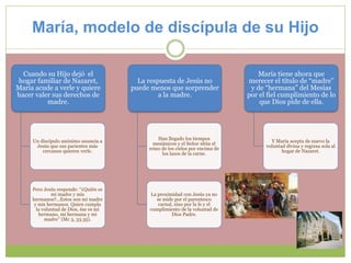 María, modelo de discípula de su Hijo
Cuando su Hijo dejó el
hogar familiar de Nazaret,
María acude a verle y quiere
hacer valer sus derechos de
madre.
Un discípulo anónimo anuncia a
Jesús que sus parientes más
cercanos quieren verle.
Pero Jesús responde: “¿Quién es
mi madre y mis
hermanos?...Estos son mi madre
y mis hermanos. Quien cumpla
la voluntad de Dios, ése es mi
hermano, mi hermana y mi
madre” (Mc 3, 33.35).
La respuesta de Jesús no
puede menos que sorprender
a la madre.
Han llegado los tiempos
mesiánicos y el Señor sitúa el
reino de los cielos por encima de
los lazos de la carne.
La proximidad con Jesús ya no
se mide por el parentesco
carnal, sino por la fe y el
cumplimiento de la voluntad de
Dios Padre.
María tiene ahora que
merecer el título de “madre”
y de “hermana” del Mesías
por el fiel cumplimiento de lo
que Dios pide de ella.
Y María acepta de nuevo la
voluntad divina y regresa sola al
hogar de Nazaret.
 