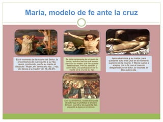 María, modelo de fe ante la cruz
En el momento de la muerte del Señor, la
encontramos de nuevo junto a su Hijo.
Jesús, moribundo, confía su madre al
discípulo: "Mujer, ahí tienes a tu hijo...; hijo,
ahí tienes a tu madre" (Jn 19, 26-27).
Se trata ciertamente de un gesto de
amor y solicitud del hijo que muere
para con su madre, que va a quedar
desamparada. Pero es también, y
sobre todo, una participación de la
madre en la cruz de su hijo.
Jesús abandona a su madre, para
quedarse solo ante Dios en el momento
supremo de la muerte. Y María vuelve a
aceptar por la fe, con el corazón
desgarrado por el dolor, la voluntad de
Dios sobre ella.
Con su obediencia, acepta la espada
de dolor que le profetizó el anciano
Simeón, cuando a los cuarenta días
presentó a Jesús en el templo.
 