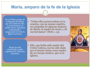 María, amparo de la fe de la Iglesia
• “Todos ellos perseveraban en la
oración, con un mismo espíritu,
en compañía de algunas mujeres,
de María, la madre de Jesús, y de
sus hermanos” (Hch 1, 14).
En el último pasaje de
la Sagrada Escritura
que nos habla de ella,
la encontramos en
medio de los Apóstoles
confortando y
amparando la fe de la
Iglesia naciente:
• Ella, que había sido madre del
Cristo-Cabeza, nos ha sido dada
por el mismo Jesús como madre
de su Cuerpo místico, que es la
Iglesia.
María ha sido
constituida madre
espiritual de todos los
creyentes.
 