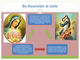 Su Asunción al cielo
Su Asunción al cielo, “terminado el curso
de su vida terrena”, no interrumpe, sino
que potencia su maternidad espiritual,
intercediendo ante su hijo por todos los
miembros de la Iglesia y constituyendo, al
mismo tiempo, la imagen de la Iglesia al
final de la historia.
Donde ella ya ha llegado por su fe y
su fidelidad a Dios, también nosotros
esperamos llegar, si como ella nos
esforzamos en cumplir cada día la
voluntad de Dios en nuestras vidas.
Por el fiel cumplimiento de la
voluntad de Dios, María se ha
convertido por lo tanto en el modelo
de fe para los cristianos y, al mismo
tiempo, refugio y amparo de la fe de
los que la invocan como Madre de
todos los creyentes.
 