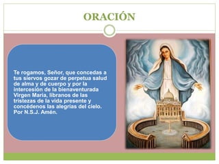 ORACIÓN
Te rogamos, Señor, que concedas a
tus siervos gozar de perpetua salud
de alma y de cuerpo y por la
intercesión de la bienaventurada
Virgen María, líbranos de las
tristezas de la vida presente y
concédenos las alegrías del cielo.
Por N.S.J. Amén.
 
