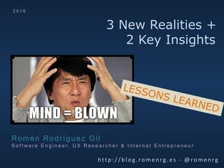3 New Realities +
2 Key Insights
htt p: / / b log .rom e nrg. es - @rom e nrg
Romén Rodríguez Gil
S o f t w a r e E n g i n e e r, U X R e s e a r c h e r & I n t e r n e t E n t r e p r e n e u r
2 0 1 6
LESSONS LEARNED
 