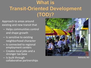 What is
     Transit-Oriented Development
                 (TOD)?
Approach to areas around
existing and new transit that
 – Helps communities control
   and shape growth
 – Is sensitive to existing
   neighborhood character
 – Is connected to regional
   employment centers
 – Creates local jobs and a
   stronger tax base
 – Is built through             Bethesda, MD
   collaborative partnerships
 