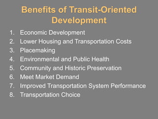Benefits of Transit-Oriented
            Development
1.   Economic Development
2.   Lower Housing and Transportation Costs
3.   Placemaking
4.   Environmental and Public Health
5.   Community and Historic Preservation
6.   Meet Market Demand
7.   Improved Transportation System Performance
8.   Transportation Choice
 