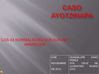 LOS 43 NORMALISTAS QUE AUN NO 
APARECEN 
6 DE 
NOVIEMBRE 
DE 2014. 
GUADALUPE CANO 
PEREZ 
STA. CRUZ DE 
JUVENTINO ROSAS 
GTO. 
 