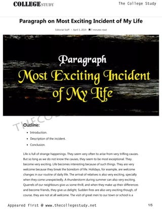 Paragraph on Most Exciting Incident of My Life
Editorial Staff • April 5, 2019  7 minutes read
Outline:
Introduction.
Description of the incident.
Conclusion.
Life is full of strange happenings. They seem very often to arise from very trifling causes.
But so long as we do not know the causes, they seem to be most exceptional. They
become very exciting. Life becomes interesting because of such things. They are very
welcome because they break the boredom of life. Holidays, for example, are welcome
changes in our routine of daily life. The arrival of relatives is also very exciting, specially
when they come unexpectedly. A thunderstorm during summer can also very exciting.
Quarrels of our neighbours give us some thrill, and when they make up their differences
and become friends, they give us delight, Sudden fires are also very exciting though, of
course, they are not at all welcome. The visit of great men to our town or school is a
thecollegestudy.net
1/5
The College Study
Appeared first @ www.thecollegestudy.net
https://w
w
w
.thecollegestudy.net/
 
