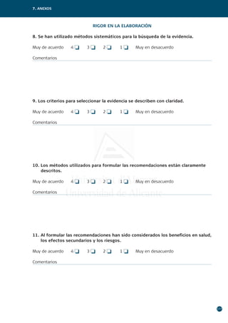 177
7. ANEXOS
RIGOR EN LA ELABORACIÓN
8. Se han utilizado métodos sistemáticos para la búsqueda de la evidencia.
Muy de acuerdo	 4 o	 3 o	 2 o	 1 o	 Muy en desacuerdo
Comentarios
9. Los criterios para seleccionar la evidencia se describen con claridad.
Muy de acuerdo	 4 o	 3 o	 2 o	 1 o	 Muy en desacuerdo
Comentarios
10. Los métodos utilizados para formular las recomendaciones están claramente
descritos.
Muy de acuerdo	 4 o	 3 o	 2 o	 1 o	 Muy en desacuerdo
Comentarios
11. Al formular las recomendaciones han sido considerados los beneficios en salud,
los efectos secundarios y los riesgos.
Muy de acuerdo	 4 o	 3 o	 2 o	 1 o	 Muy en desacuerdo
Comentarios
 