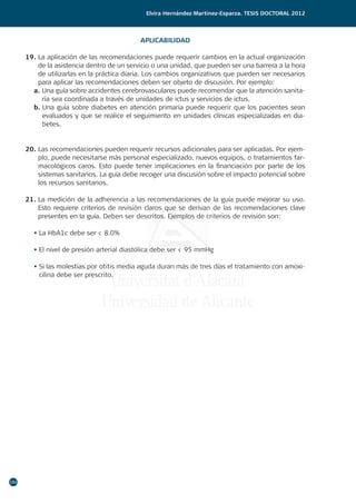 184
Elvira Hernández Martínez-Esparza. Tesis doctoral 2012
APLICABILIDAD
19. La aplicación de las recomendaciones puede requerir cambios en la actual organización
de la asistencia dentro de un servicio o una unidad, que pueden ser una barrera a la hora
de utilizarlas en la práctica diaria. Los cambios organizativos que pueden ser necesarios
para aplicar las recomendaciones deben ser objeto de discusión. Por ejemplo:
a. Una guía sobre accidentes cerebrovasculares puede recomendar que la atención sanita-
ria sea coordinada a través de unidades de ictus y servicios de ictus.
b. Una guía sobre diabetes en atención primaria puede requerir que los pacientes sean
evaluados y que se realice el seguimiento en unidades clínicas especializadas en dia-
betes.
20. Las recomendaciones pueden requerir recursos adicionales para ser aplicadas. Por ejem-
plo, puede necesitarse más personal especializado, nuevos equipos, o tratamientos far-
macológicos caros. Esto puede tener implicaciones en la financiación por parte de los
sistemas sanitarios. La guía debe recoger una discusión sobre el impacto potencial sobre
los recursos sanitarios.
21. La medición de la adherencia a las recomendaciones de la guía puede mejorar su uso.
Esto requiere criterios de revisión claros que se derivan de las recomendaciones clave
presentes en la guía. Deben ser descritos. Ejemplos de criterios de revisión son:
• La HbA1c debe ser  8.0%
• El nivel de presión arterial diastólica debe ser  95 mmHg
• Si las molestias por otitis media aguda duran más de tres días el tratamiento con amoxi-
cilina debe ser prescrito.
 