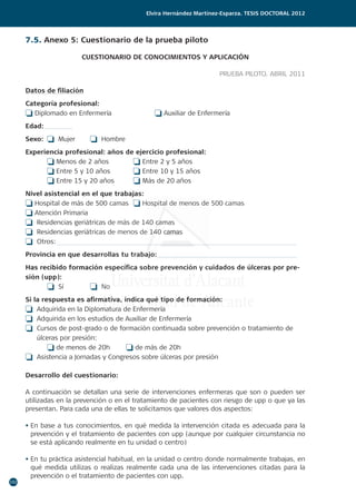 192
Elvira Hernández Martínez-Esparza. Tesis doctoral 2012
7.5. Anexo 5: Cuestionario de la prueba piloto
CUESTIONARIO DE CONOCIMIENTOS Y APLICACIÓN
PRUEBA PILOTO. ABRIL 2011
Datos de filiación
Categoría profesional:
o Diplomado en Enfermería		 o Auxiliar de Enfermería
Edad:
Sexo:	 o Mujer	 o Hombre
Experiencia profesional: años de ejercicio profesional:
	 o Menos de 2 años		 o Entre 2 y 5 años
	 o Entre 5 y 10 años		 o Entre 10 y 15 años
	 o Entre 15 y 20 años	 o Más de 20 años
Nivel asistencial en el que trabajas:
o Hospital de más de 500 camas	 o Hospital de menos de 500 camas
o Atención Primaria			
o Residencias geriátricas de más de 140 camas	
o Residencias geriátricas de menos de 140 camas
o Otros:
Provincia en que desarrollas tu trabajo:
Has recibido formación específica sobre prevención y cuidados de úlceras por pre-
sión (upp):
	 o Sí 		 o No
Si la respuesta es afirmativa, indica qué tipo de formación:
o Adquirida en la Diplomatura de Enfermería
o Adquirida en los estudios de Auxiliar de Enfermería
o Cursos de post-grado o de formación continuada sobre prevención o tratamiento de
úlceras por presión:
	 o de menos de 20h	 o de más de 20h
o Asistencia a Jornadas y Congresos sobre úlceras por presión
Desarrollo del cuestionario:
A continuación se detallan una serie de intervenciones enfermeras que son o pueden ser
utilizadas en la prevención o en el tratamiento de pacientes con riesgo de upp o que ya las
presentan. Para cada una de ellas te solicitamos que valores dos aspectos:
• En base a tus conocimientos, en qué medida la intervención citada es adecuada para la
prevención y el tratamiento de pacientes con upp (aunque por cualquier circunstancia no
se está aplicando realmente en tu unidad o centro)
• En tu práctica asistencial habitual, en la unidad o centro donde normalmente trabajas, en
qué medida utilizas o realizas realmente cada una de las intervenciones citadas para la
prevención o el tratamiento de pacientes con upp.
 