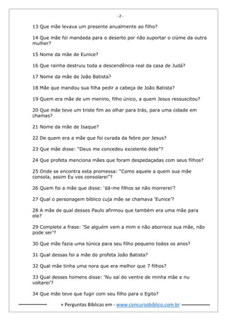- 2 -
+ Perguntas Bíblicas em - www.concursobiblico.com.br
13 Que mãe levava um presente anualmente ao filho?
14 Que mãe foi mandada para o deserto por não suportar o ciúme da outra
mulher?
15 Nome da mãe de Eunice?
16 Que rainha destruiu toda a descendência real da casa de Judá?
17 Nome da mãe de João Batista?
18 Mãe que mandou sua filha pedir a cabeça de João Batista?
19 Quem era mãe de um menino, filho único, a quem Jesus ressuscitou?
20 Que mãe teve um triste fim ao olhar para trás, para uma cidade em
chamas?
21 Nome da mãe de Isaque?
22 De quem era a mãe que foi curada da febre por Jesus?
23 Que mãe disse: “Deus me concedeu excelente dote”?
24 Que profeta menciona mães que foram despedaçadas com seus filhos?
25 Onde se encontra esta promessa: “Como aquele a quem sua mãe
consola, assim Eu vos consolarei”?
26 Quem foi a mãe que disse: ‘dá-me filhos se não morrerei’?
27 Qual o personagem bíblico cuja mãe se chamava ‘Eunice’?
28 A mãe de qual desses Paulo afirmou que também era uma mãe para
ele?
29 Complete a frase: ‘Se alguém vem a mim e não aborrece sua mãe, não
pode ser’?
30 Que mãe fazia uma túnica para seu filho pequeno todos os anos?
31 Qual dessas foi a mãe do profeta João Batista?
32 Qual mãe tinha uma nora que era melhor que 7 filhos?
33 Qual desses homens disse: ‘Nu saí do ventre de minha mãe e nu
voltarei’?
34 Que mãe teve que fugir com seu filho para o Egito?
 
