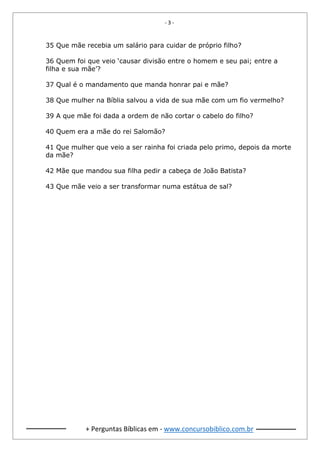 - 3 -
+ Perguntas Bíblicas em - www.concursobiblico.com.br
35 Que mãe recebia um salário para cuidar de próprio filho?
36 Quem foi que veio ‘causar divisão entre o homem e seu pai; entre a
filha e sua mãe’?
37 Qual é o mandamento que manda honrar pai e mãe?
38 Que mulher na Bíblia salvou a vida de sua mãe com um fio vermelho?
39 A que mãe foi dada a ordem de não cortar o cabelo do filho?
40 Quem era a mãe do rei Salomão?
41 Que mulher que veio a ser rainha foi criada pelo primo, depois da morte
da mãe?
42 Mãe que mandou sua filha pedir a cabeça de João Batista?
43 Que mãe veio a ser transformar numa estátua de sal?
 