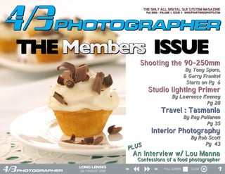 THE ONLY ALL DIGITAL SLR SYSTEM MAGAZINE
                                Fall 2008 · VOLUME 1, ISSUE 4 · WWW.FOURTHIRDSPHOTO.COM




THE Members ISSUE
                           Shooting the 90-250mm
                                                            By Tony Spore,
                                                           & Garry Frankel
                                                            Starts on Pg 6
                                 Studio lighting Primer
                                                  By Lawrence Keeney
                                                               Pg 28
                                          Travel : Tasmania
                                                           By Ray Pollanen
                                                                    Pg 35
                                   Interior Photography
                                                                 By Rob Scott
                                                                       Pg 43
                        PLUS
                         An Interview w/ Lou Manna
                          Confessions of a food photographer

     JULY/AUGUST 2008
                                             FULL SCREEN         CLOSE              1
 