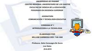 UNIVERSIDAD DE PANAMÁ
CENTRO REGIONAL UNIVERSITARIO DE LOS SANTOS
FACULTAD DE CIENCIA DE LA EDUCACIÓN
POSGRADO EN DOCENCIA SUPERIOR
ASIGNATURA
COMUNICACIÓN Y TECNOLOGÍA EDUCATIVA
CONSIGNA Nº 1
INTRODUCCION A LA TECNOLOGIA
ELABORADO POR:
WILLIAM CHIRIBOGA CED: 7-90-1008
Profesora. Delia Consuegra De Sucre
Los Satos
25-9-2015
 