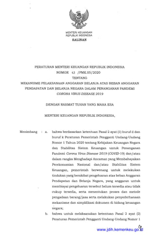 MENTER! KEUANGAN
REPUBLJK INDONESIA
SALINAN
PERATURAN MENTER! KEUANGAN REPUBLIK INDONESIA
NOMOR 43 /PMK.OS/2020
TENTANG
MEKANISME PELAKSANAAN ANGGARAN BELANJA ATAS BEBAN ANGGARAN
PENDAPATAN DAN BELANJA NEGARA DALAM PENANGANAN PANDEMI
CORONA VIRUS DISEASE 2019
Menimbang
DENGAN RAHMAT TUHAN YANG MAHA ESA
MENTER! KEUANGAN REPUBLIK INDONESIA,
a. bahwa berdasarkan ketentuan Pasal2 ayat (1) huruf d dan
huruf k Peraturan Pemerintah Pengganti Undang-Undang
Nomor 1 Tahun 2020 tentang Kebijakan Keuangan Negara
dan Stabilitas Sistem Keuangan untuk Penanganan
Pandemi Corona Virus Disease 2019 (COVJD-19) danjatau
dalam rangka Menghadapi Ancaman yang Membahayakan
Perekonomian Nasional danjatau Stabilitas Sistem
Keuangan, pemerintah berwenang untuk melakukan
tindakan yang berakibat pengeluaran atas beban Anggaran
Pendapatan dan Belanja Negara, yang anggaran untuk
membiayai pengeluaran tersebut belum tersedia atau tidak
cukup tersedia, serta menentukan proses dan metode
pengadaan barang/jasa serta melakukan penyederhanaan
mekanisme dan simplifikasi dokumen di bidang keuangan
negara;
b. bahwa untuk melaksanakan ketentuan Pasal 2 ayat (2)
Peraturan Pemerintah Pengganti Undang-Undang Nomor 1
www.jdih.kemenkeu.go.id
 