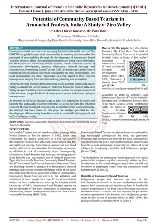 International Journal of Trend in Scientific Research and Development (IJTSRD)
Volume 4 Issue 4, June 2020 Available Online: www.ijtsrd.com e-ISSN: 2456 – 6470
@ IJTSRD | Unique Paper ID – IJTSRD30948 | Volume – 4 | Issue – 4 | May-June 2020 Page 241
Potential of Community Based Tourism in
Arunachal Pradesh, India: A Study of Ziro Valley
Dr. (Mrs.) Kiran Kumari1, Mr. Pura Omo2
1Professor, 2PhD Research Scholar,
1,2Department of Geography, Rajiv Gandhi University, Rono Hills, Doimukh, Arunachal Pradesh, India
ABSTRACT
Community-based tourism is an emerging form of sustainable tourism.The
UNWTO has guided many local communities to develop tourism under the
principal of sustainability through the development of Community Based
Tourism projects. Many rural tourism initiatives are being conceived within
the framework of Community Based Tourism, which combines aspects of
community development, poverty alleviation, cultural heritage and
conservation. Community Based Tourism (CBT) or homestay is a new form of
tourism product in which tourism is managed by the local communities. The
local communities are fully responsible in every aspect of their tourism
management ranging from decision making, planning and evaluation.
The present study explores the Community BasedTourismpotentialityofZiro
Valley, located in the Lower Subansiri DistrictofArunachal PradeshState.Ziro
Valley is a worth visiting tourist destination to explorethe indigenousApatani
tribe who has a unique tradition of nature conservation and natural resource
management.
As tourism is still in its infancy stage in Ziro, it is imperative to study and
identify the sustainable tourism principles so as to preserve the inherent
ethnicity thereby making it economically beneficial for the local community.
An attempt has been made in this paper to analyze potential for the
development of Community based tourism in Arunachal Pradesh general and
in Ziro Valley particular.
KEYWORDS: Tourism, Sustainable Development, Community, Community Based
Tourism. Homestay
How to cite this paper: Dr. (Mrs.) Kiran
Kumari | Mr. Pura Omo "Potential of
Community Based Tourism in Arunachal
Pradesh, India: A Study of Ziro Valley"
Published in
International Journal
of Trend in Scientific
Research and
Development
(ijtsrd), ISSN: 2456-
6470, Volume-4 |
Issue-4, June 2020,
pp.241-244, URL:
www.ijtsrd.com/papers/ijtsrd30948.pdf
Copyright © 2020 by author(s) and
International Journal ofTrendinScientific
Research and Development Journal. This
is an Open Access article distributed
under the terms of
the Creative
CommonsAttribution
License (CC BY 4.0)
(http://creativecommons.org/licenses/by
/4.0)
INTRODUCTION
Sustainable Tourism was declared as a global strategy atthe
World Summit at Rio De Janeiro in 1992. Since then
ecotourism has gained popularity as a key sustainable
development solution for achieving conservation and the
alleviation of poverty. Nonetheless, ecotourism has faced
similar criticisms as mass tourism for its massiveexpansion,
in addition to lack of community focus. Consequently,
Community Based Tourism has emerged, ensuring greater
local benefits and sustainable use of natural resources.
Typically Sustainable Tourism, Community Based Tourism,
Rural Tourism andEcoTourismhassimilarobjectives.These
are planning tourism to safeguard or destination’s cultural
heritage and enhance its natural heritage while at the same
time improving the socio-economic welfare of communities.
Community Based Tourism refers to the activities and
initiatives of local people in a specific rural destination
where the local residents are catering for tourists needs
(Naeraa et. al 1993). Community Based Tourism centres on
the involvement of the host community in planning and
maintaining tourism development in order to create a more
sustainable industry (Hall 1996).
Community Based Tourismisa visitor-basedinteractionthat
has meaningful participation by both, and generates
economic and conservation benefits for local communities
and environments. CBTistourismthatconsults,involves and
benefits a local community, especially in context of rural
villages in developing countries and indigenous people
(Mann 2001).
The idea behind the community–based approachistocreate
potential for empowering the community, enhancing their
involvement in decision making and ensure that the will and
incentive to participate come from the community itself
(Amstrong et al 2003:2).
Benefits of Community Based Tourism
Indigenous people and tourism are one of the
interdependent elements in the tourism development in the
region. Both community and tourism go hand in hand with
utmost cooperation is the best way to booming tourism in
the destinations. It is important for communitytoget benefit
revenue generation from tourism and Indigenous people
must be the assets of tourism (Ross & Wall, 1999). It’s
multiple benefits are represented in Table 1.
IJTSRD30948
 