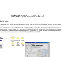 INSTALLER PWS (Personnal Web Server)
tée de tous.
er le serveur PWS il faut aller dans le répertoire Add-on  pws du CD-Rom de Windows 98 ou sur le CD-Rom Option
orme tout ordinateur exécutant Windows® 95 ou Windows 98 en serveur Web et permet la publication instantanée de
personnelles. Facile à installer et à administrer, PWS peut simplifier le partage des informations sur les intranets
ou Internet pour tous les utilisateurs. PWS est idéal pour la publication sur le Web de petits volumes entre utilisateurs.
z rapidement publier vos documents en utilisant l ’ Assistant Publication de PWS.
 