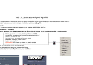 INSTALLER EasyPHP pour Apache
e longue procédure d ’installation de chacun des élément constitutifs du groupe Apache-PHP-MySQL, utiliser plutôt le logiciel libre de droit ou (
)
logiciel libre, vous pouvez l'obtenir, le copier et le distribuer gratuitement.), EasyPHP.
me suit :
r l ’ensemble à l adresse http://www.easyphp.org, ou disposer du CD-ROM de EasyPHP.
programme d ’installation.
asyPHP lancé, une icône se place dans la barre des tâches à coté de l'horloge. Un clic droit permet d'accéder à différents menus
• Fichier Log : renvoie aux erreurs générées par Apache et MySQL
• Configuration : donne accès aux différentes configurations d'EasyPHP
• Web local : ouvre le web local
• Démarrer/Arrêter : démarre/arrête Apache et MySQL
• Redémarrer : redémarre Apache et MySQL
• Quitter : ferme EasyPHP
• Administratioin pour accéder aus alias et à la base de données
l i l li
ter correctement les scripts les alias permette
os développements dans un ou plusieurs répertoires
ment du répertoire racine d'apache (www), pour cela il faut :
 