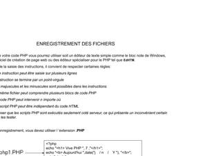 ENREGISTREMENT DES FICHIERS
t d PHP tili it édit d t t i l l bl t d Wi d
e votre code PHP vous pourrez utiliser soit un éditeur de texte simple comme le bloc note de Windows,
iciel de création de page web ou des éditeur spécialiser pour le PHP tel que EdHTM.
de la saisie des instructions, il convient de respecter certaines règles:
i t ti t êt i i l i li
e instruction peut être saisie sur plusieurs lignes
struction se termine par un point-virgule
majuscules et les minuscules sont possibles dans les instructions
même fichier peut comprendre plusieurs blocs de code PHP
code PHP peut intervenir n importe où
script PHP peut être indépendant du code HTML
script PHP peut être indépendant du code HTML
nser que les scripts PHP sont exécutés seulement coté serveur, ce qui présente un inconvénient certain
les tester.
enregistrement, vous devez utiliser l ’extension .PHP
<? h
<?php
echo "<h1> Vive PHP ", 7 ,"</h1>";
echo "<b> Aujourd'hui ",date("j / n / Y "), "</b>";
 