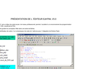 PRÉSENTATION DE L ’ÉDITEUR EdHTML V5.0
0 t dit d d d i f i l t d ’ éd à i t d ti
.0 est un diteur de code sourse de niveau professionnel, permet d ’accéder à un environnement de programmation
CSS, JavaScript et Perl.
nts guident le concepteur Web dans une serie de tâches.
vérificateur de code, d ’un compresseur de code et d ’add-ons pour l ’intégration de fichiers Flash.
p p g
er EdHTML V5.0 aller
ssier editeur_php
intallation qui va
n certain temps
 