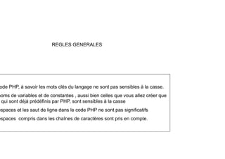 REGLES GENERALES
ode PHP, à savoir les mots clés du langage ne sont pas sensibles à la casse.
noms de variables et de constantes , aussi bien celles que vous allez créer que
qui sont déjà prédéfinis par PHP, sont sensibles à la casse
espaces et les saut de ligne dans le code PHP ne sont pas significatifs
espaces et les saut de ligne dans le code PHP ne sont pas significatifs
espaces compris dans les chaînes de caractères sont pris en compte.
 