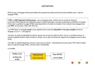 DEFINITION
PHP se veut un langage Internet permettant de programmer toutes sortes de fonctionnalitées avec l ’aide du
langage HTML.
• PHP ou PHP Hypertext PreProcessor , est un langage script, orienté vers le monde de l'Internet.
Le format HTML présente des faiblesses lorsqu'il s'agit d'interroger une base de données et d'afficher le résultat.
Il faut créer ou générer la page HTML dynamiquement en fonction du résultat, d'où le besoin des langages tels
que PHP et les autres ASP JSP Perl etc
que PHP, et les autres ASP, JSP, Perl, etc.
• Le PHP étant un langage script, ce qui signifie que le code est interprété et non pas compilé comme le
langage C ou C++. ( voir page 4)
• De plus, le code est interprété du côté du serveur et non plus du côté du client. Ce qui, a condition d'avoir un
serveur capable de gérer cette montée en charge, est un gain de temps par rapport aux langages tel que le java
script.
• En effet, la rapidité dépend du serveur et non plus du clients. Contrairement au java script, PHP reste invisible
dans le code de la page HTML, une fois celle-ci interprétée.
Le modèle
Le modèle
Fichier texte Interpreteur Flux HTML
3
écriture du
script
sur le serveur vers le client
 