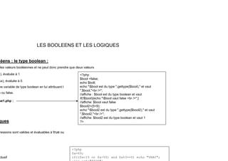 LES BOOLEENS ET LES LOGIQUES
éens : le type boolean :
les valeurs booléennes et ne peut donc prendre que deux valeurs
) évaluée à 1 <?php
), évaluée à 1
ux), évaluée à 0.
ne variable de type boolean en lui attribuant l
e ou false
<?php
$bool =false;
echo $boll;
echo "$bool est du type ",gettype($bool)," et vaut
",$bool,"<br />";
e ou false.
ue1.php :
//affiche : $bool est du type boolean et vaut
if(!$bool){echo "$bool vaut false <br />";}
//affiche: $bool vaut false
$bool2=(5<9);
echo "$bool2 est du type ",gettype($bool2)," et vaut
echo $bool2 est du type ,gettype($bool2), et vaut
",$bool2,"<br />";
//affiche: $bool2 est du type boolean et vaut 1
?>
ques
ressions sont valides et évaluables à true ou
clusif
<?php
$a=69;
if(($a<15 or $a>55) and $a%3==0) echo "VRAI";
 