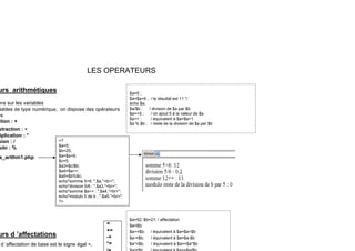 LES OPERATEURS
é
urs arithmétiques
ons sur les variables
iables de type numérique, on dispose des opérateurs
es
$a=5 ;
$a=$a+6 ; / le résultat est 11 */
echo $a;
$a/$b ; / division de $a par $b
$a=+5 ; / on ajout 5 à la valeur de $a
es
tion : +
straction : -
iplication : *
sion : /
j
$a++ ; / équivalent à $a=$a+1
$a % $b ; / reste de la division de $a par $b
<?
$ 5
ulo : %
s_arithm1.php
$a=5;
$b=25;
$a=$a+6;
$c=5;
$a3=$c/$b;
$a4=$a++;
$ $ ;
$a5=$b%$c;
echo"somme 5+6: ",$a,"<br>";
echo"division 5/6 : ",$a3,"<br>";
echo"somme $a++ : ",$a4,"<br>";
echo"modulo 5 de b : ",$a5,"<br>";
?>
$a=52; $b=21; / affectation
$a=$b;
=
+=
?>
urs d ’affectations
d ’affectation de base est le signe égal =,
$a+=$b; / équivalent à $a=$a+$b
$a-=$b; / équivalent à $a=$a-$b
$a*=$b; / équivalent à $a==$a*$b
+=
-+
*=
 