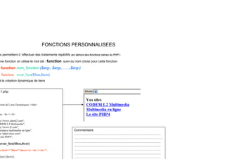 FONCTIONS PERSONNALISEES
s permettent d ’effectuer des traitements répétitifs (en dehors des fonctions natves du PHP )
s permettent d effectuer des traitements répétitifs (en dehors des fonctions natves du PHP ).
une fonction on utilise le mot clé : function suivi du nom choisi pour cette fonction
function nom_fonction ($arg1, $arg2,……,$argn)
f i li ($li $ )
function creat_lien($lien,$text)
à la création dynamique de liens
1 php
1.php
ction de Liens Dynamiques </title>
es <br /></b>
p://www.cdeml2.com";
ODEM L2 Multimedia";
p://www l2 com";
p://www.l2.com ;
sistance multimedia en ligne";
p://php4.chez.com";
site PHP4";
creat_lien($lien,$text)
Commentaire
………………………………………………………………………
………..…………………………..…….………….…………………
………………………………………………………………………
<a href=" $lien">$text</a> <br /></b>";
$lien1,$text1);
………………………………………………………………………
………………………………………………………………………
………………………………………………………………………
………………………………………………………………………
 
