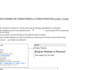 LES CHAINES DE CARACTERES:LA CONCATENATION (script1_6.php)
:
de caractère est contituée de n ’importe quelle suite de caractères, alphabétiques ou numériques.
les caractères qui ont un sens particulier comme dans la syntaxe PHP ne peuvent être
ans une chaine
ans une chaine.
ine de caractère doit être délimitée par des guillemets simple ou doubles.
ation consiste à fabriquer une chaîne de caractères qui sera la réunion des deux (ou plus) autres chaînes.
er le point . pour réaliser la concaténation .
er le point . pour réaliser la concaténation .
6.php
onjour ";
nsieur ";
dame ";
énation de $salut et de $mr
mr =$salut.$mr;
mr $salut.$mr;
e("d / m /Y");
du type string
,$salutmr," </b><br />";
ténation de trois variables et d'une chaîne*/
h2>", $salut.$me."et ".$mr,"</h2>";
Nous sommes le ".$jour."</b> <br />";
ntaire
 