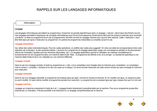 RAPPELS SUR LES LANGAGES INFORMATIQUES
Langage
Information
Les langages informatiques permettent au programmeur d’exprimer sa pensée algorithmique dans un langage « naturel » décrit dans des fichiers source.
Ces langages permettent l'expression de concepts informatiques sous forme d'une séquence d'instructions décrivant les actions à exécuter pour accomplir
une tâche. Le texte du programme fourni par le programmeur doit être converti en langage machine pour pouvoir être exécuté. Cette « traduction » peut
être faite ligne par ligne à l'exécution du programme. On parlera de programmes interprétés ou compilés suivant le cas.
Langage assembleur
Qui utilise des codes mnémotechniques. Pour les codes opérations, on préfère des codes plus suggestif. On crée une table de correspondance entre code
opération de l'ordinateur, et des symboles lisibles. L'écriture d'un programme en langage assembleur exige une connaissance parfaite du fonctionnement
interne de l'ordinateur (quelles sont les mémoires disponibles, etc.). Le langage assembleur permet à l'utilisateur de maîtriser complètement le
fonctionnement de son programme dans une machine déterminée. Mais : le programme est difficile à lire, et à corriger. Le résultat est spécifique à une
p g p g , g p q
machine déterminée et donc non utilisable sur une machine différente.
Langage compilé
Dans le cas d’un langage compilé, le texte du programme en « clair » et le compilateur sont chargés dans la mémoire pour compilation. Le compilateur
crée la version « compilée » (binaire) et en fait une copie sur le disque. On lance ensuite l'exécution de cette version binaire qui sera rechargé en mémoire
p ( ) p q q g
pour exécution.
Langage interprété
Dans le cas d’un langage interprété, le programme est analysé ligne par ligne, converti en binaire et exécuté. Si l'on modifie une ligne, on reprend à partir
du point modifié. On peut même modifier le programme pendant son exécution. Le programme est re-analysé ligne par ligne chaque fois que l'on s'en sert.
du point modifié. On peut même modifier le programme pendant son exécution. Le programme est re analysé ligne par ligne chaque fois que l on s en sert.
Langage machine
Langage qui s'exprime uniquement à l'aide de 0 et 1. Langage binaire directement compréhensible par la machine. Pour qu'un programme puisse être
exécuté par un ordinateur, il faudra procéder à sa traduction en un langage compréhensible par la machine
4
 
