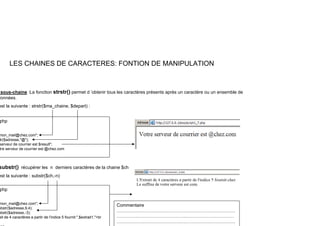 LES CHAINES DE CARACTERES: FONTION DE MANIPULATION
sous-chaine :La fonction strstr() permet d ’obtenir tous les caractères présents après un caractère ou un ensemble de
données.
($ $ )
est la suivante : strstr($ma_chaine, $depart) :
php
mon_mail@chez.com";
tr($adresse,"@");
serveur de courrier est $result";
tre serveur de courrier est @chez.com
substr() récupérer les n derniers caractères de la chaine $ch
est la suivante : substr($ch,-n)
php
mon_mail@chez.com";
b t ($ d 9 4)
Commentaire
ubstr($adresse,9,4);
ubstr($adresse,-3);
ait de 4 caractères a partir de l'indice 5 fournit:",$extrait1,"<br
……………………………………………………………………
…………..…………………………..…….………….…………
……………………………………………………………………
 
