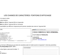 LES CHAINES DE CARACTERES: FONTIONS D’AFFICHAGE
er la casse du texte :
e deux foctions :
($ch) qui affiche l ’argument $ch en majuscules
($ch) qui affiche l ’argument $ch en minuscule
ucwords($ch) qui affiche en majuscule que le premier caractère des mots de l ’argument $ch
0.php
esi codem l2 multimedia";
codem@l2.Fr";
w.CODEML2.COM";
, strtoupper($editeur)," </h2>";
, ucwords($editeur)," </h3>";
trtolower($adresse)," </b><br />";
trtolower($site),"</b> <br />";
ers : ","<a href=" ", strtolower($site) ,"" >" ,strtolower($site)," </a>";
un format d ’affichage par une chaine de caractères selon le model suivant en respectant l ’ordre des paramètres
% [remp] [align] spécif“, $ch ;
es deux lignes juste avant la balise ?>
Commentaire
………………………………………………………………………………..
>";
0s",$editeur);
…………………………..…….………….…………………………………
………………………………………………………………………………
………………………………………………………………………………
………………………………………………………………………………
 