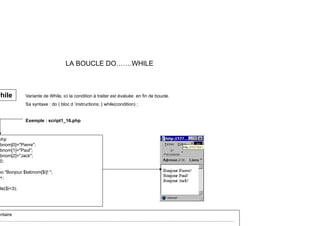 LA BOUCLE DO…….WHILE
Variante de While, ici la condition à traiter est évaluée en fin de boucle.
Sa syntaxe : do { bloc d ’instructions; } while(condition) ;
while
Sa syntaxe : do { bloc d instructions; } while(condition) ;
Exemple : script1_16.php
php
bnom[0]="Pierre";
bnom[1]="Paul";
bnom[2]="Jack";
bnom[2]= Jack ;
0;
{
ho "Bonjour $tabnom[$i]! ";
+;
ile($i<3);
entaire
………………………………………………………………………..…………………………..…….………….…………………
 