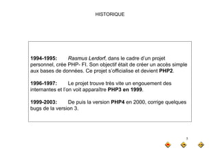 HISTORIQUE
1994-1995: Rasmus Lerdorf, dans le cadre d’un projet
1994 1995: Rasmus Lerdorf, dans le cadre d un projet
personnel, crée PHP- FI. Son objectif était de créer un accès simple
aux bases de données. Ce projet s’officialise et devient PHP2.
1996-1997: Le projet trouve très vite un engouement des
internantes et l’on voit apparaître PHP3 en 1999.
1999-2003: De puis la version PHP4 en 2000, corrige quelques
bugs de la version 3.
5
 
