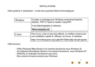 INSTALLATIONS
Côté système d ’exploitation : il exite deux grandes filières technologiques
Côté système d exploitation : il exite deux grandes filières technologiques
Il existe un package pour Windows comprenant Apache,
MySQL, PHP x? facile à installer: EasyPHP.
Il est téléchargeable à l’adresse
Window
Il est téléchargeable à l adresse .
Www.easyphp.net
Pour Linux c’est un peu plus délicat Le meilleur moyen pour
Li Pour Linux, c’est un peu plus délicat. Le meilleur moyen pour
une installation rapide et efficace, se trouve à l’adresse
http://www.linuxguruz.org/z.php?id=32&h=php+mysql+apache
Linux
Côté serveurs
PWS (Personal Web Server) si la machine fonctionne sous Windows 32
- PWS (Personal Web Server) si la machine fonctionne sous Windows 32
- IIS (Internet Informationb Server) si la machine fonctionne sous Windows NT
- APACHE si l’ordinateur fonctionne sous Unix.
- Des versions binaires existent pour Windows
8
- Des versions binaires existent pour Windows
 