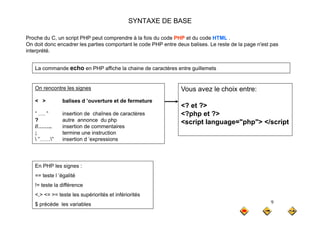 SYNTAXE DE BASE
P h d C i t PHP t d à l f i d d PHP t d d HTML
Proche du C, un script PHP peut comprendre à la fois du code PHP et du code HTML .
On doit donc encadrer les parties comportant le code PHP entre deux balises. Le reste de la page n'est pas
interprété.
On rencontre les signes V l h i t
La commande echo en PHP affiche la chaine de caractères entre guillemets
On rencontre les signes
< > balises d ’ouverture et de fermeture
” ” insertion de chaînes de caractères
Vous avez le choix entre:
<? et ?>
<?php et ?>
…. insertion de chaînes de caractères
? autre annonce du php
//…….. insertion de commentaires
; termine une instruction
 ” ” insertion d ’expressions
<?php et ?>
<script language="php"> </script
 …… insertion d expressions
E PHP l i
En PHP les signes :
== teste l ’égalité
!= teste la différence
9
<,> <= >= teste les supériorités et infériorités
$ précéde les variables
 