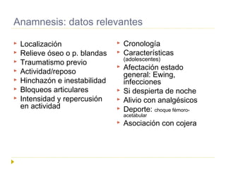 Anamnesis: datos relevantes
 Localización
 Relieve óseo o p. blandas
 Traumatismo previo
 Actividad/reposo
 Hinchazón...