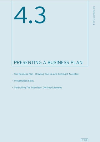 THE BUSINESS PLAN 4
 4.3
 PRESENTING A BUSINESS PLAN

. The Business Plan - Drawing One Up And Getting It Accepted

. Presentation Skills

. Controlling The Interview - Getting Outcomes




                                                               P 150
 