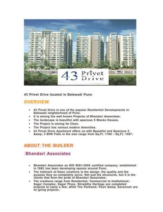 43 Privet Drive located in Balewadi Pune
OVERVIEW
• 43 Privet Drive is one of the popular Residential Developments in
Balewadi neighborhood of Pune.
• It is among the well known Projects of Bhandari Associates.
• The landscape is beautiful with spacious 5 Blocks Houses.
• The Project is among its Class.
• The Project has various modern Amenities.
• 43 Privet Drive Apartment offers us with Beautiful and Spacious 2
&amp; 3 BHK Flats in the size range from Sq.Ft. 1100 - Sq.Ft. 1497.
ABOUT THE BUILDER
Bhandari Associates
• Bhandari Associates an ISO 9001:2008 certified company, established
in 1985 has been developing spaces around Pune.
• The hallmark of these creations is the design, the quality and the
purpose they so completely serve. Not just the structures, but it is the
clients that form the pride of Bhandari Associates.
• The creations range from Residential, Commercial to Institutional.
Sagar Complex, Sagar Plaza, Shraddha Heritage are completed
projects to name a few, while The Parkland, Pearl &amp; Savannah are
on going projects.
 